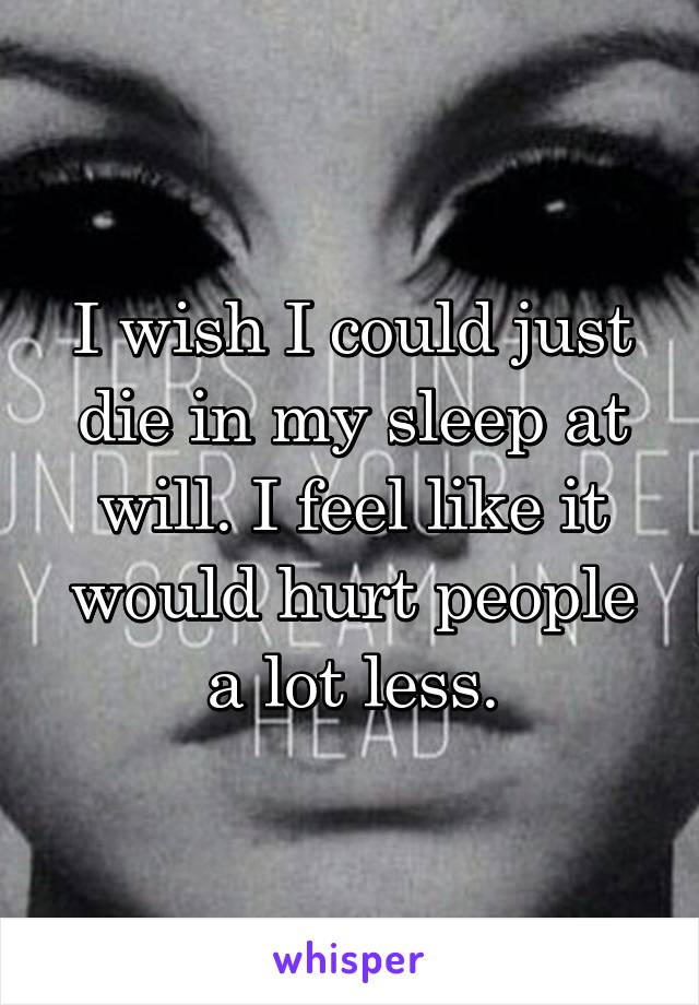 I wish I could just die in my sleep at will. I feel like it would hurt people a lot less.