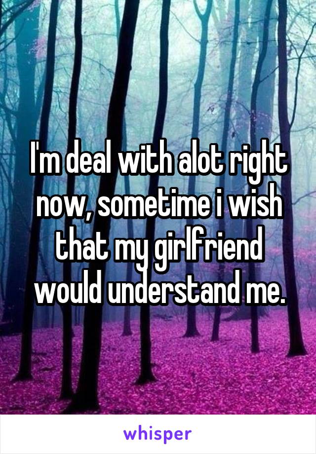 I'm deal with alot right now, sometime i wish that my girlfriend would understand me.