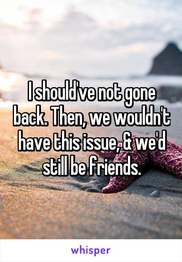 I should've not gone back. Then, we wouldn't have this issue, & we'd still be friends.