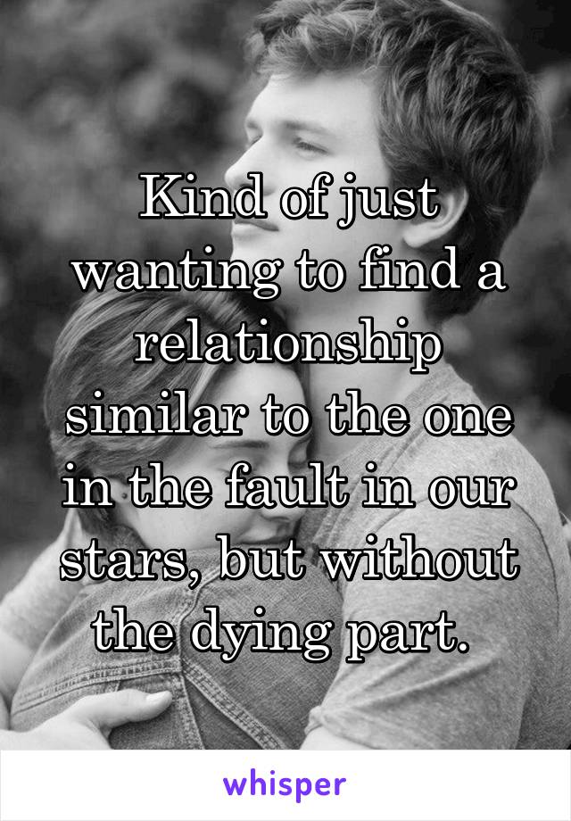 Kind of just wanting to find a relationship similar to the one in the fault in our stars, but without the dying part. 