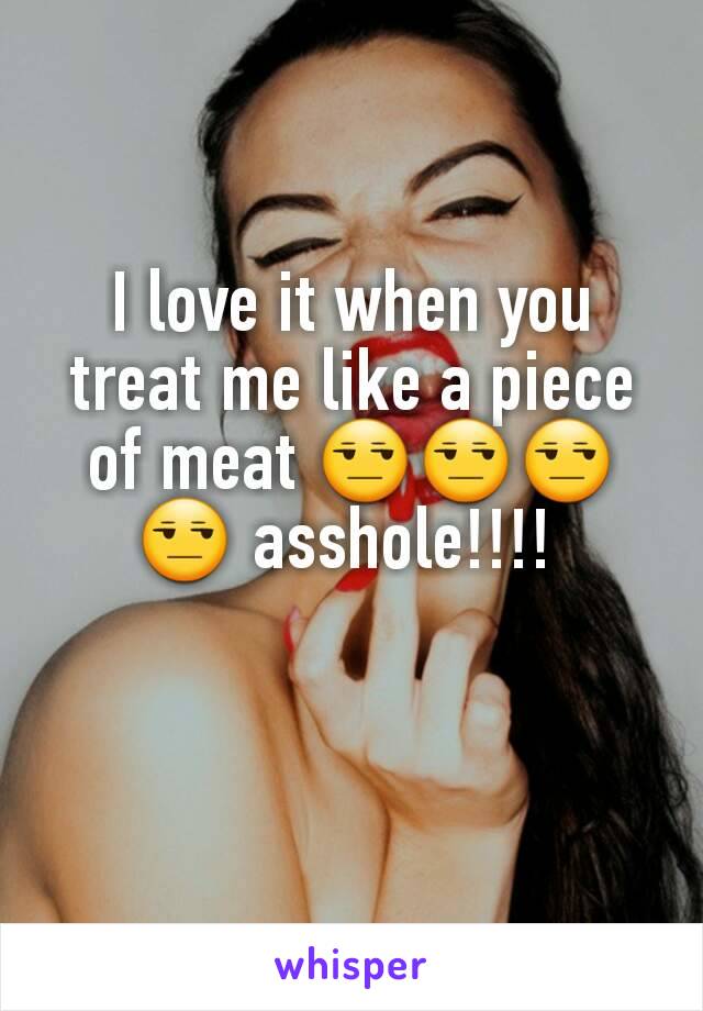 I love it when you treat me like a piece of meat 😒😒😒😒 asshole!!!! 