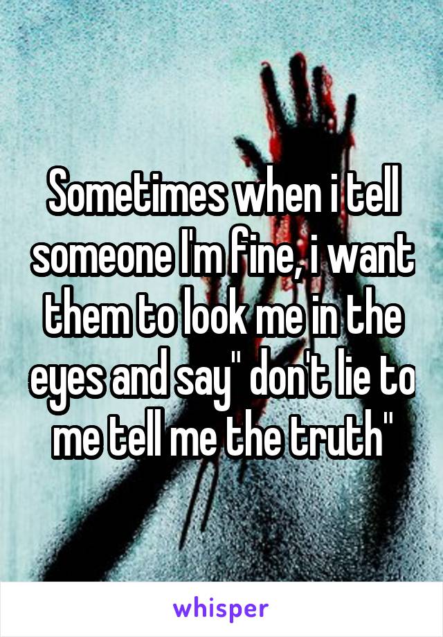 Sometimes when i tell someone I'm fine, i want them to look me in the eyes and say" don't lie to me tell me the truth"