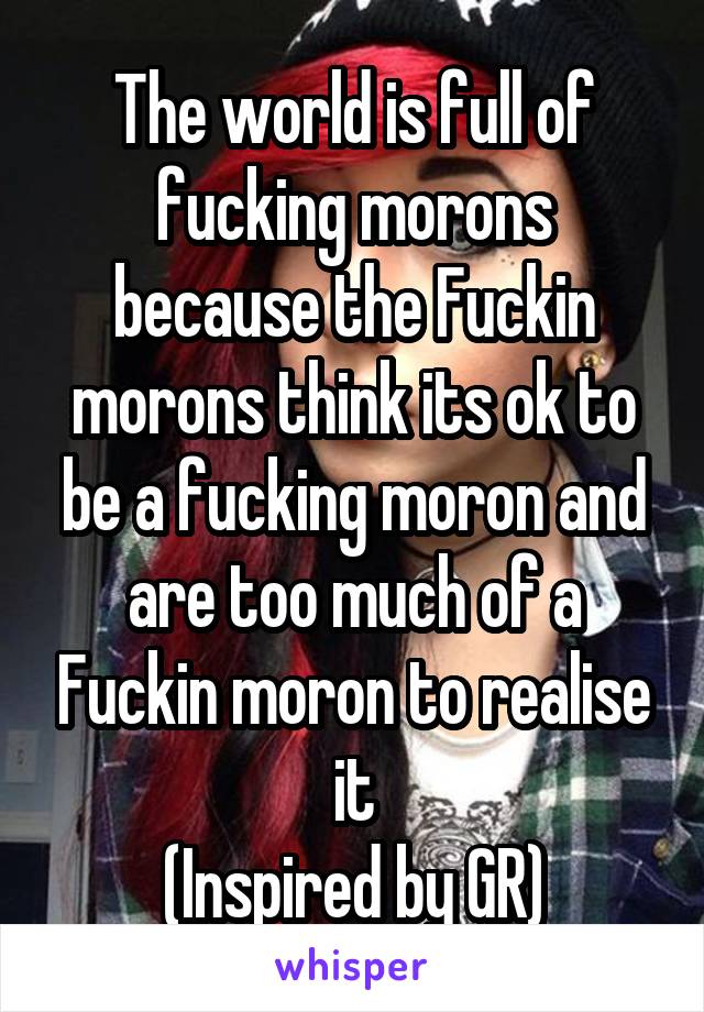 The world is full of fucking morons because the Fuckin morons think its ok to be a fucking moron and are too much of a Fuckin moron to realise it
(Inspired by GR)