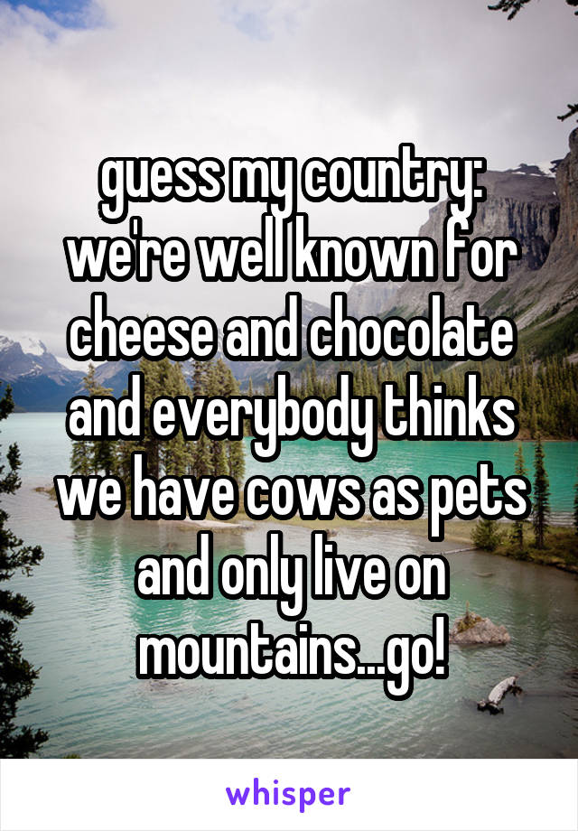 guess my country: we're well known for cheese and chocolate and everybody thinks we have cows as pets and only live on mountains...go!