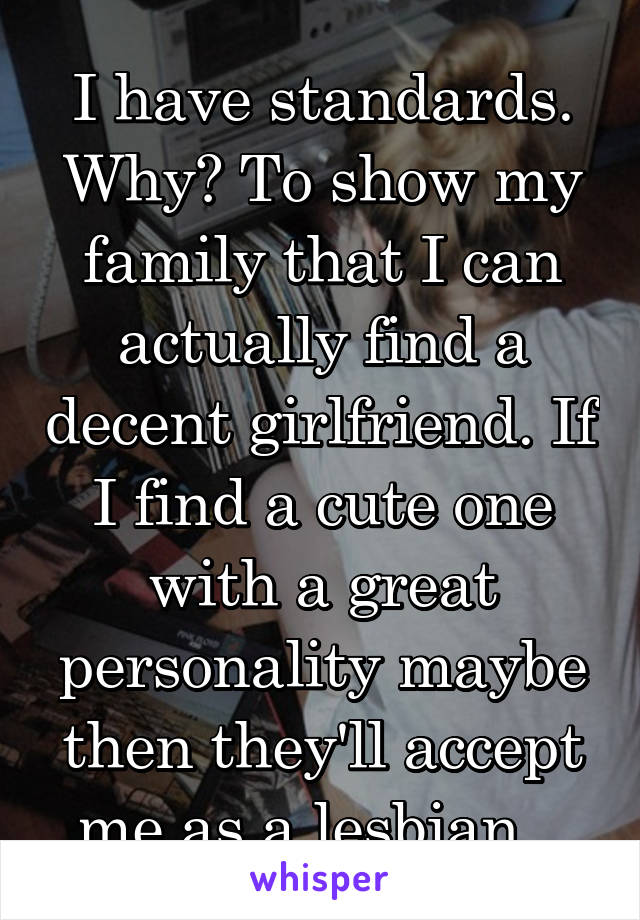 I have standards. Why? To show my family that I can actually find a decent girlfriend. If I find a cute one with a great personality maybe then they'll accept me as a lesbian...