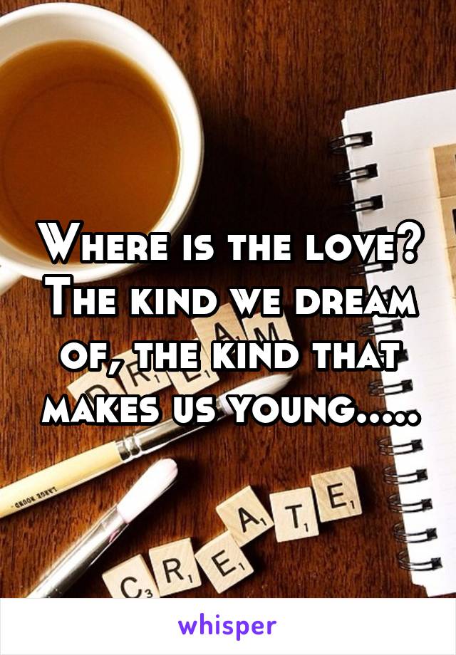 Where is the love? The kind we dream of, the kind that makes us young.....