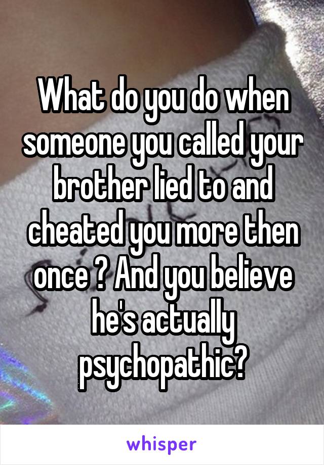 What do you do when someone you called your brother lied to and cheated you more then once ? And you believe he's actually psychopathic?