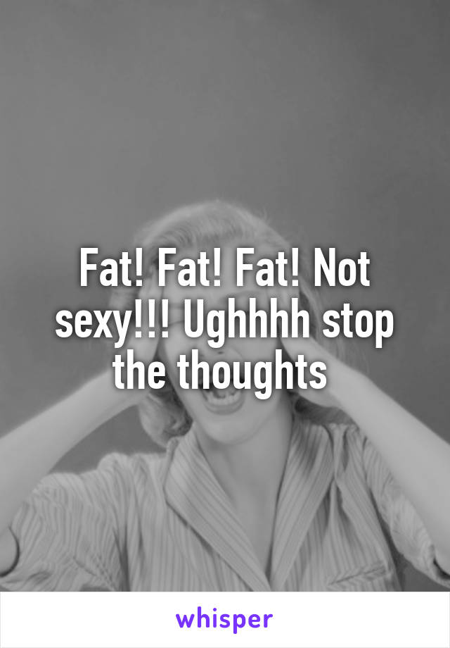 Fat! Fat! Fat! Not sexy!!! Ughhhh stop the thoughts 