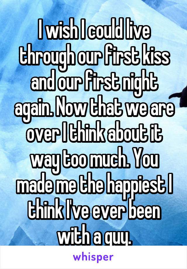 I wish I could live through our first kiss and our first night again. Now that we are over I think about it way too much. You made me the happiest I think I've ever been with a guy.