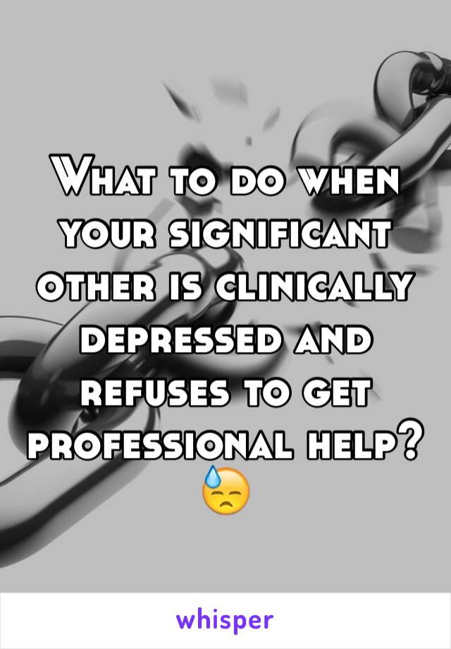 What to do when your significant other is clinically depressed and refuses to get professional help? 😓