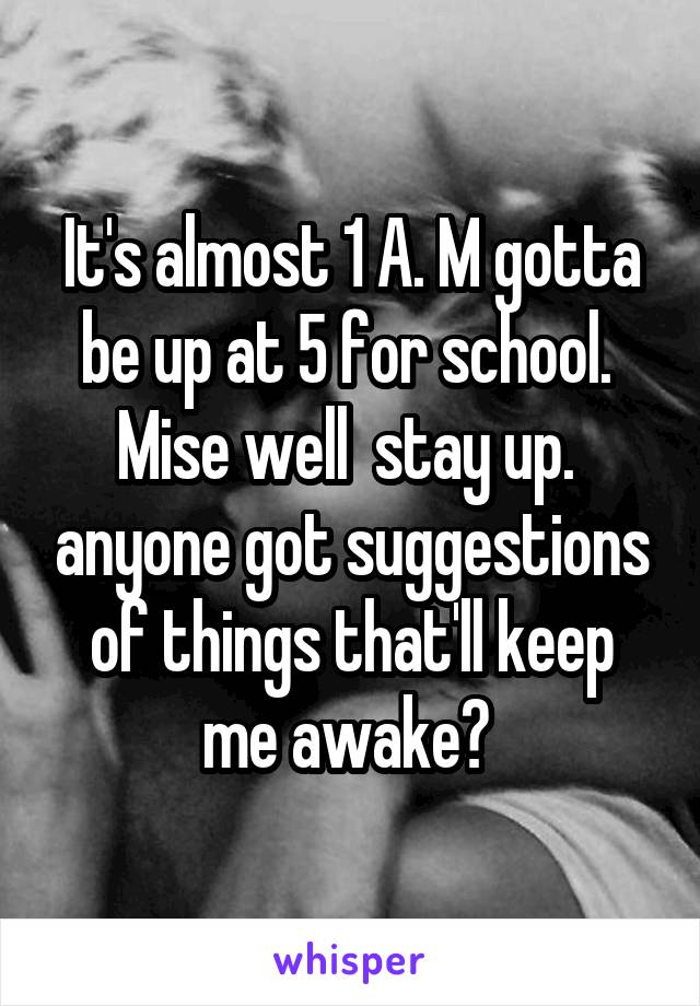 It's almost 1 A. M gotta be up at 5 for school.  Mise well  stay up.  anyone got suggestions of things that'll keep me awake? 