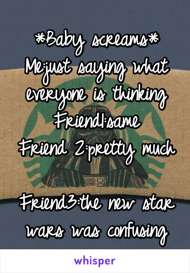 *Baby screams*
Me:just saying what everyone is thinking
Friend1:same
Friend 2:pretty much 
Friend3:the new star wars was confusing