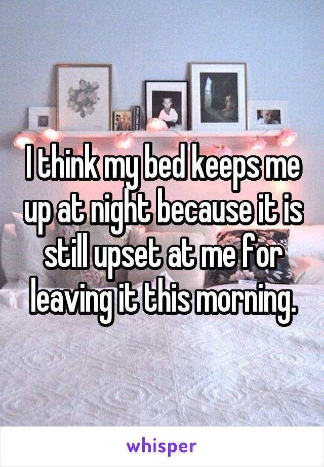 I think my bed keeps me up at night because it is still upset at me for leaving it this morning.