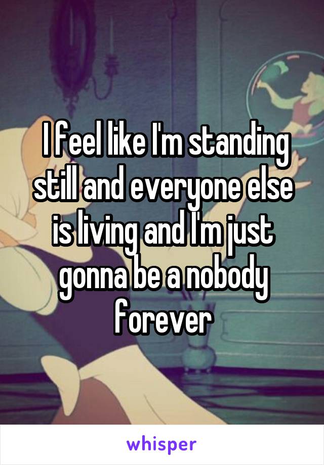  I feel like I'm standing still and everyone else is living and I'm just gonna be a nobody forever