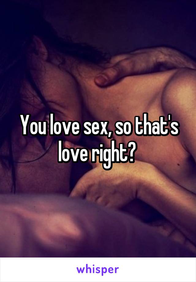 You love sex, so that's love right? 