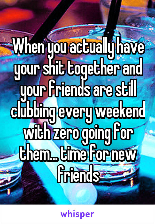 When you actually have your shit together and your friends are still clubbing every weekend with zero going for them... time for new friends