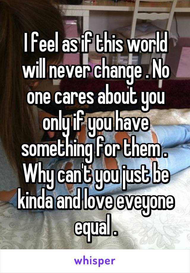 I feel as if this world will never change . No one cares about you only if you have something for them .  Why can't you just be kinda and love eveyone equal .