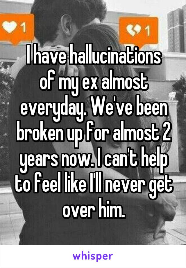 I have hallucinations
of my ex almost everyday. We've been broken up for almost 2 years now. I can't help to feel like I'll never get over him.