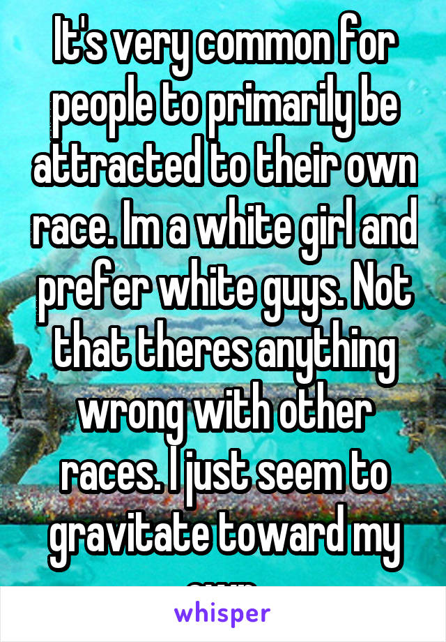 It's very common for people to primarily be attracted to their own race. Im a white girl and prefer white guys. Not that theres anything wrong with other races. I just seem to gravitate toward my own.