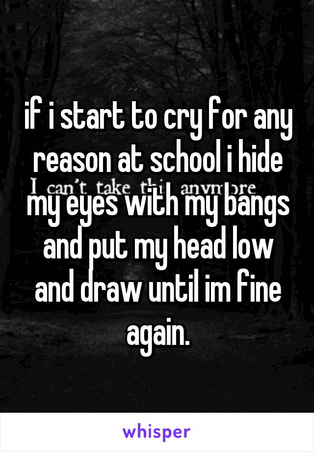 if i start to cry for any reason at school i hide my eyes with my bangs and put my head low and draw until im fine again.