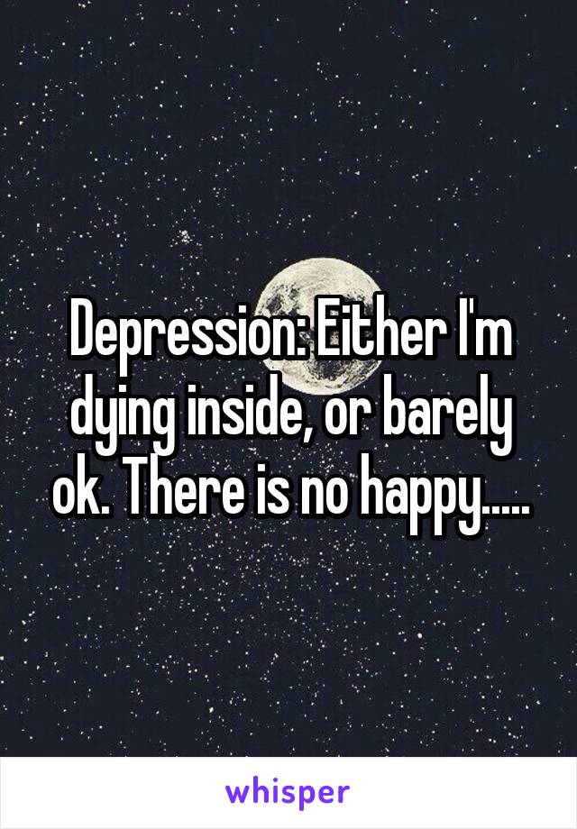 Depression: Either I'm dying inside, or barely ok. There is no happy.....