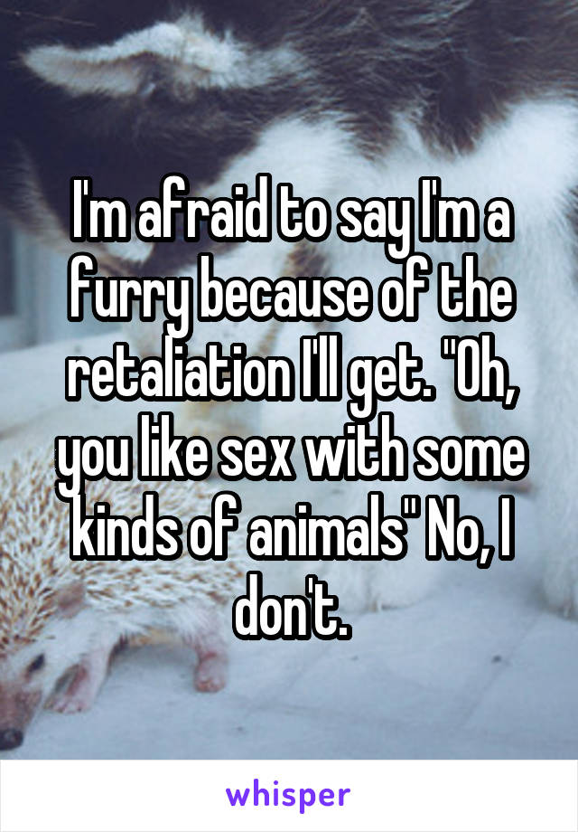 I'm afraid to say I'm a furry because of the retaliation I'll get. "Oh, you like sex with some kinds of animals" No, I don't.