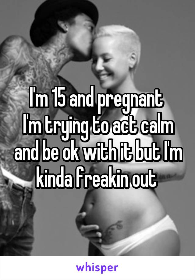 I'm 15 and pregnant 
I'm trying to act calm and be ok with it but I'm kinda freakin out 