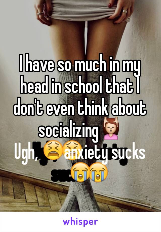 I have so much in my head in school that I don't even think about socializing💆
Ugh, 😫anxiety sucks😭