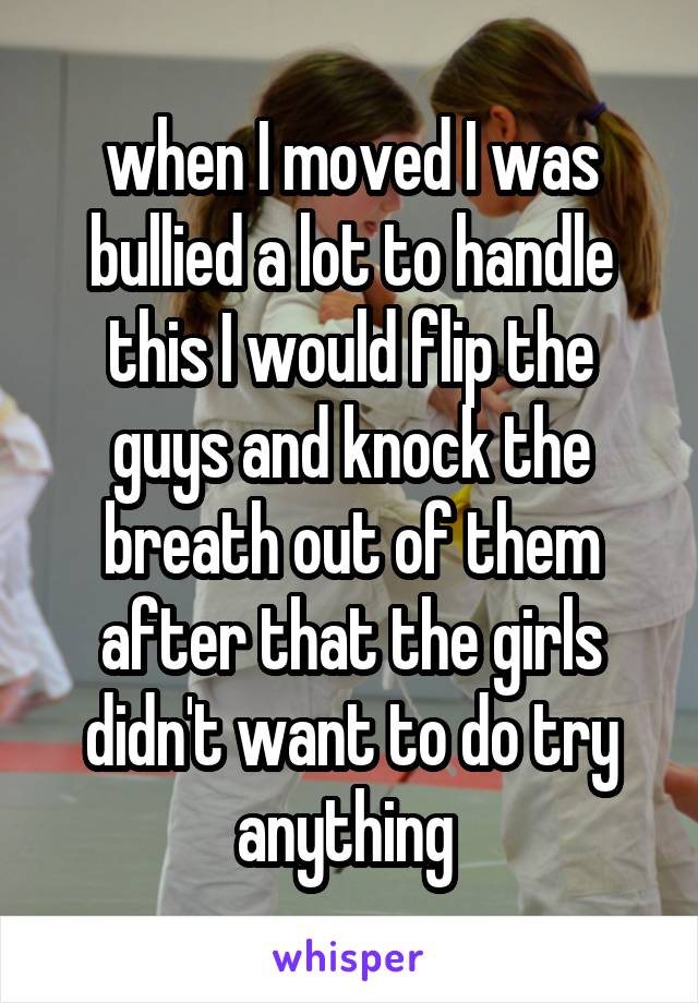 when I moved I was bullied a lot to handle this I would flip the guys and knock the breath out of them after that the girls didn't want to do try anything 