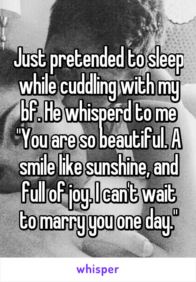 Just pretended to sleep while cuddling with my bf. He whisperd to me "You are so beautiful. A smile like sunshine, and full of joy. I can't wait to marry you one day."