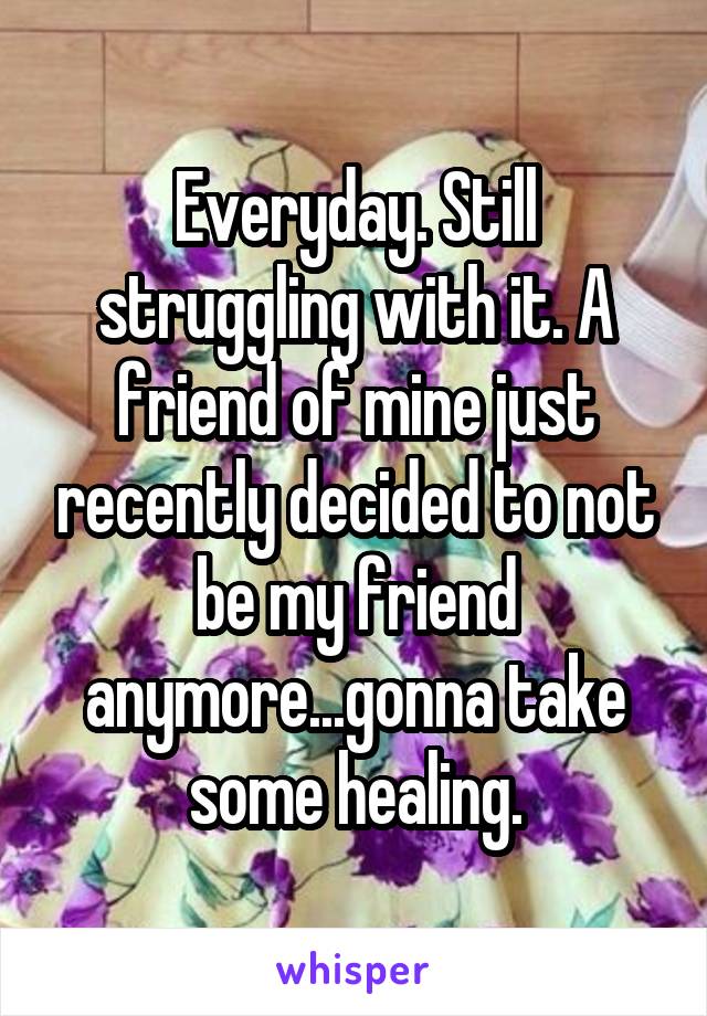 Everyday. Still struggling with it. A friend of mine just recently decided to not be my friend anymore...gonna take some healing.