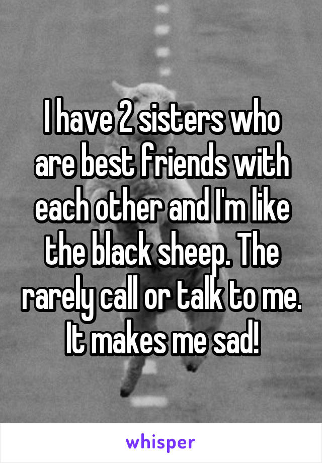 I have 2 sisters who are best friends with each other and I'm like the black sheep. The rarely call or talk to me. It makes me sad!