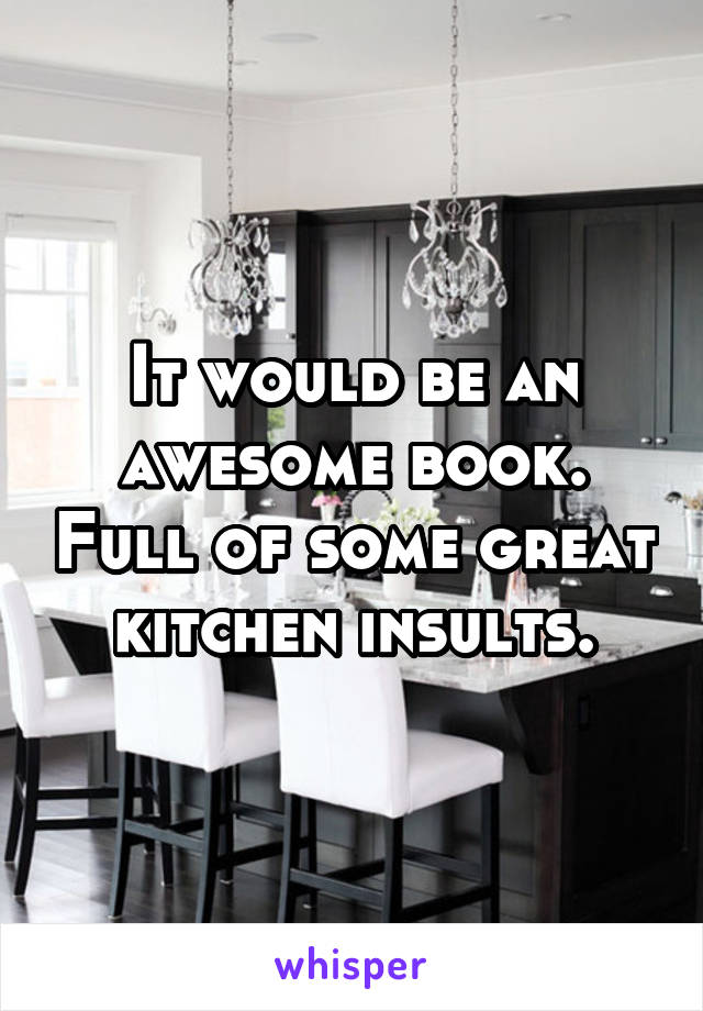 It would be an awesome book. Full of some great kitchen insults.