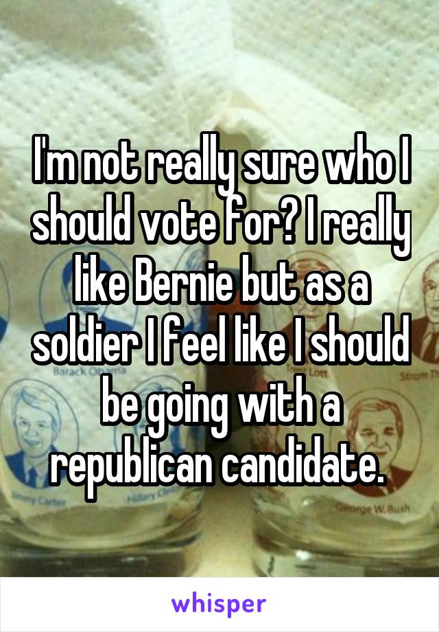 I'm not really sure who I should vote for? I really like Bernie but as a soldier I feel like I should be going with a republican candidate. 