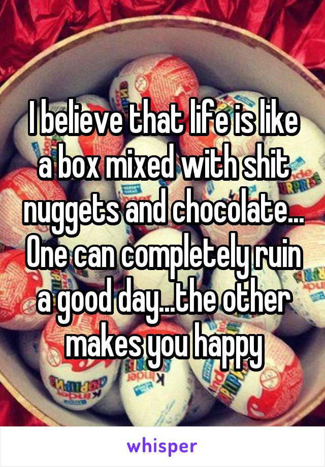 I believe that life is like a box mixed with shit nuggets and chocolate... One can completely ruin a good day...the other makes you happy