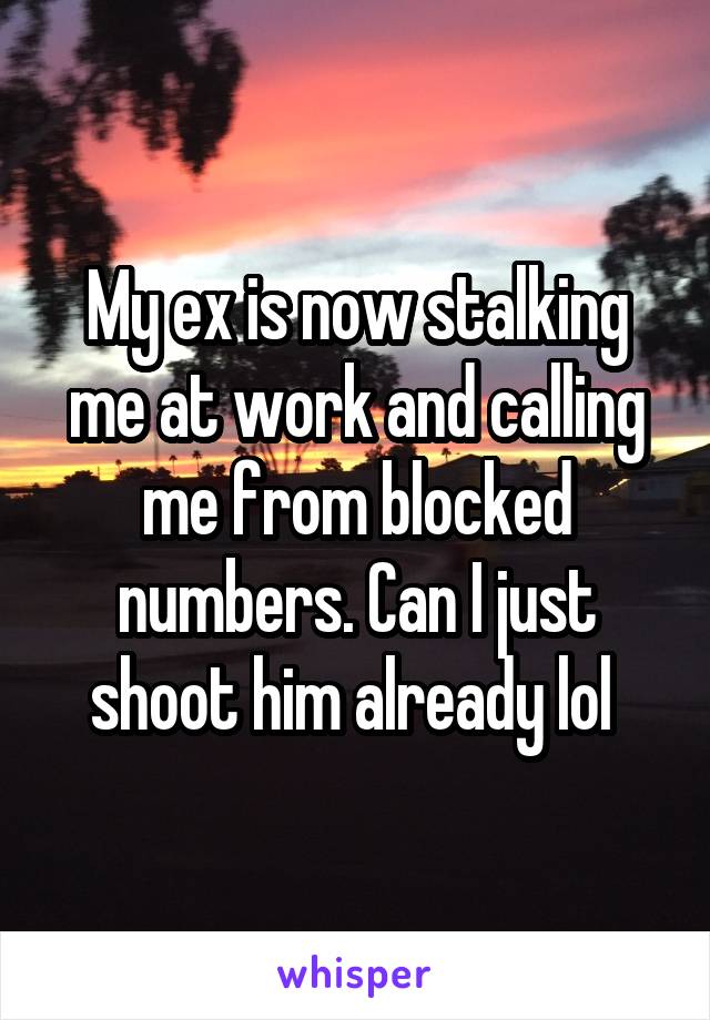 My ex is now stalking me at work and calling me from blocked numbers. Can I just shoot him already lol 