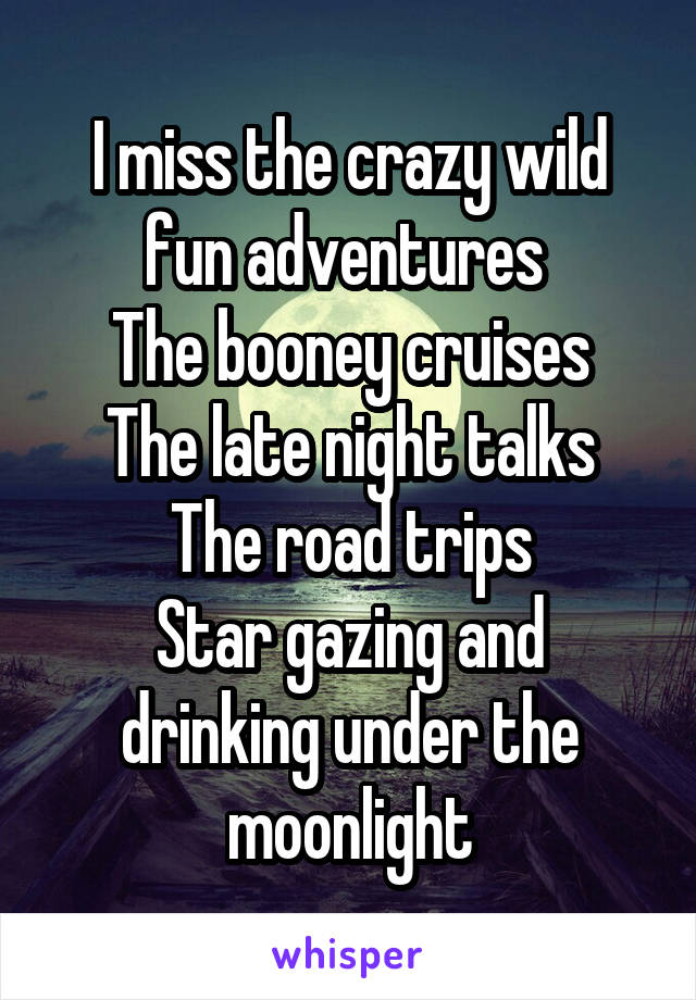 I miss the crazy wild fun adventures 
The booney cruises
The late night talks
The road trips
Star gazing and drinking under the moonlight