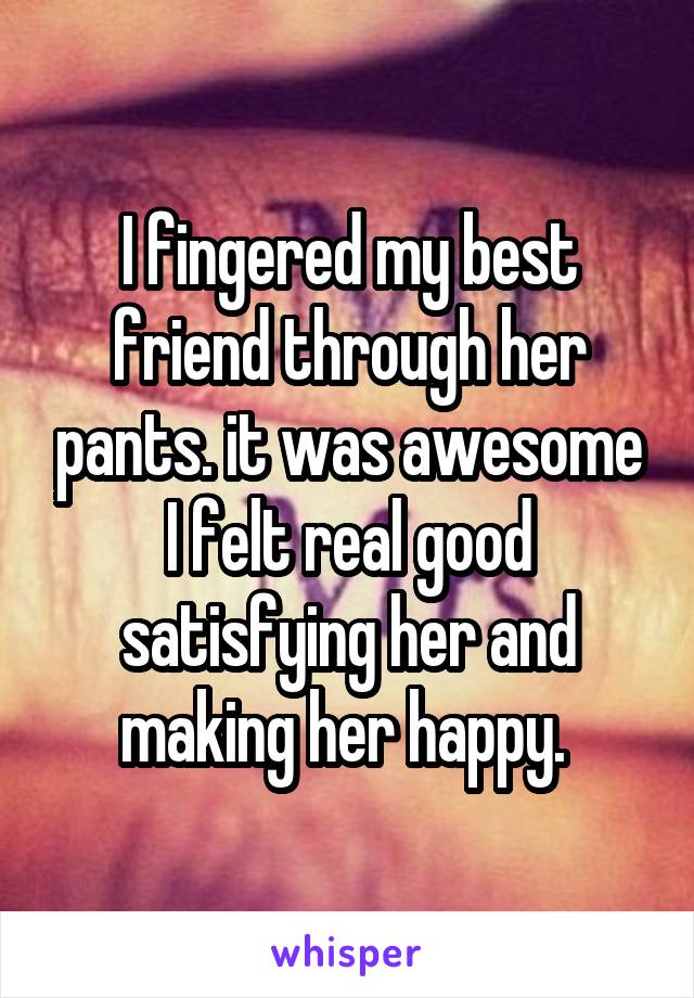 I fingered my best friend through her pants. it was awesome I felt real good satisfying her and making her happy. 