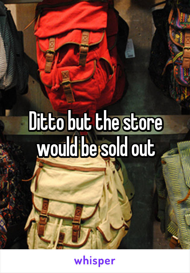 Ditto but the store would be sold out