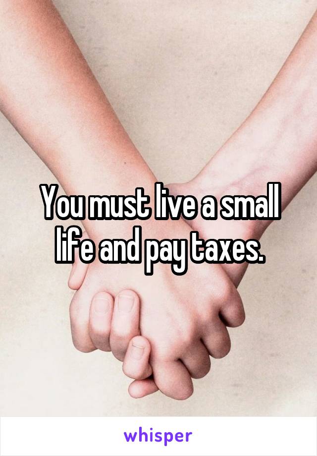 You must live a small life and pay taxes.