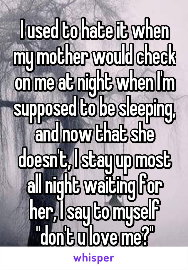 I used to hate it when my mother would check on me at night when I'm supposed to be sleeping, and now that she doesn't, I stay up most all night waiting for her, I say to myself "don't u love me?"