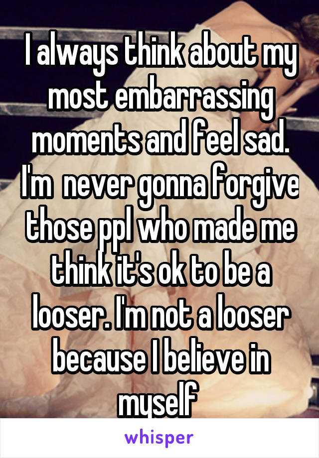 I always think about my most embarrassing moments and feel sad. I'm  never gonna forgive those ppl who made me think it's ok to be a looser. I'm not a looser because I believe in myself 