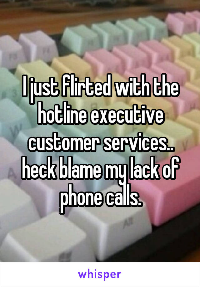 I just flirted with the hotline executive customer services.. heck blame my lack of phone calls.