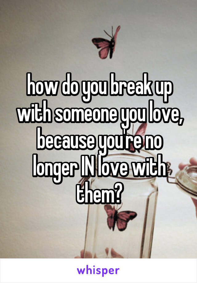 how do you break up with someone you love, because you're no longer IN love with them?