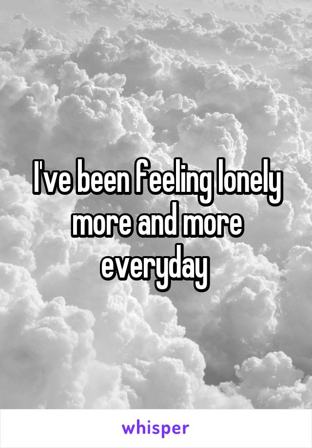 I've been feeling lonely more and more everyday 