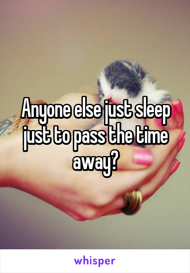 Anyone else just sleep just to pass the time away?