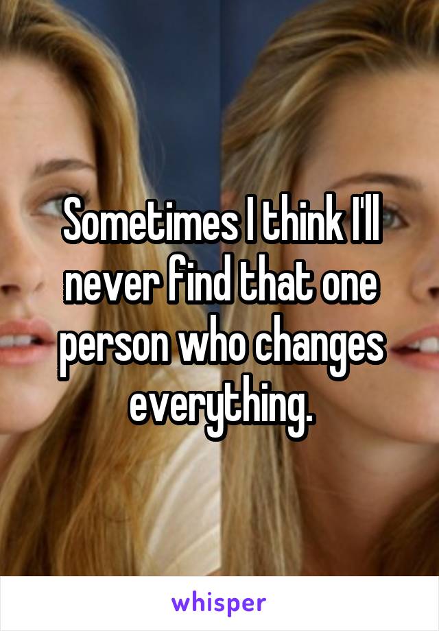 Sometimes I think I'll never find that one person who changes everything.