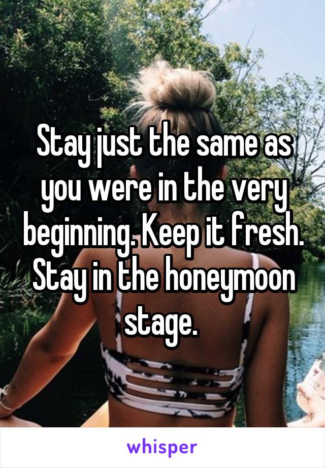 Stay just the same as you were in the very beginning. Keep it fresh. Stay in the honeymoon stage. 