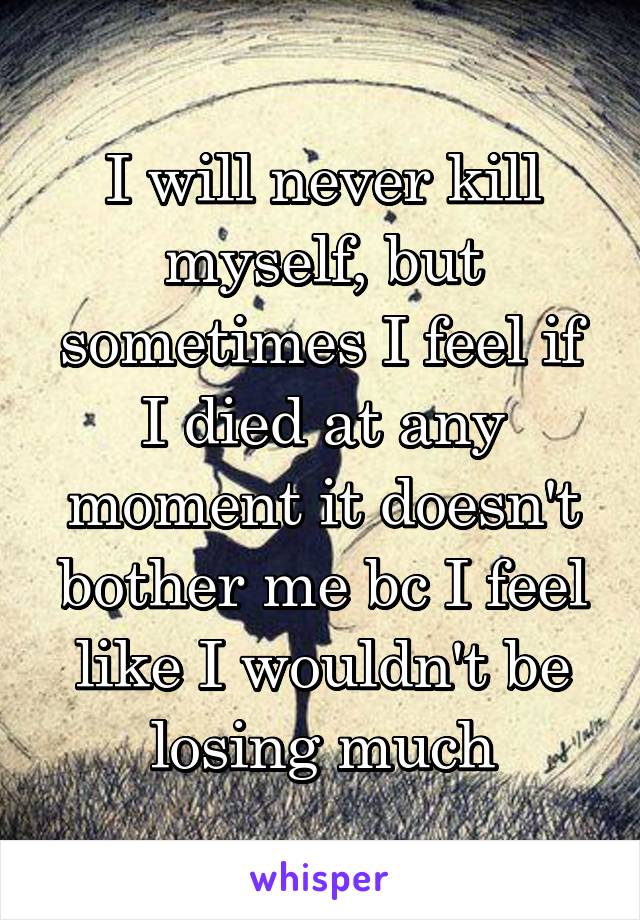 I will never kill myself, but sometimes I feel if I died at any moment it doesn't bother me bc I feel like I wouldn't be losing much