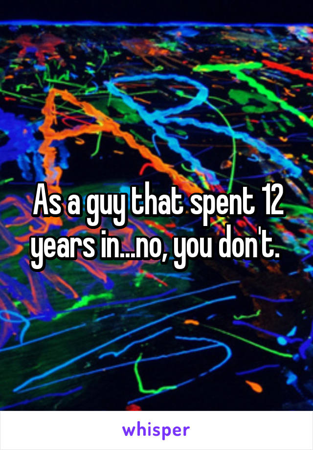 As a guy that spent 12 years in...no, you don't. 